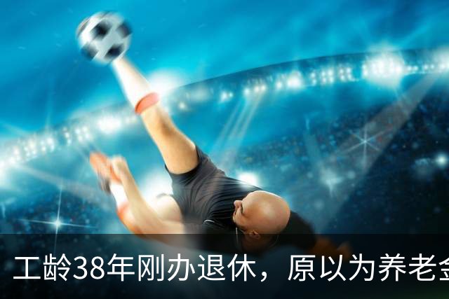 工龄38年刚办退休，原以为养老金四五千，到账时心里凉了